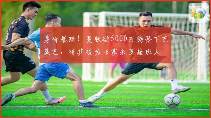 身价暴跌！曼联欲5000万镑签下巴莱巴，将其视为卡塞米罗接班人