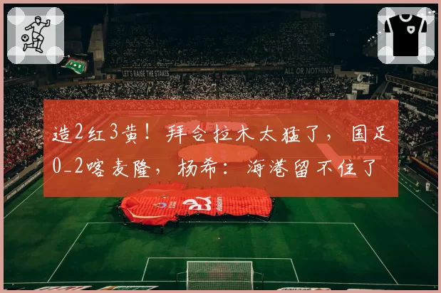 造2红3黄!拜合拉木太猛了,国足0_2喀麦隆,杨希:海港留不住了