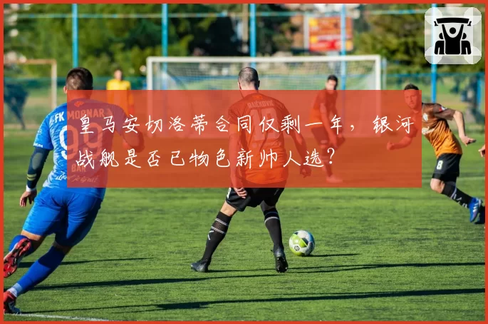 皇马安切洛蒂合同仅剩一年，银河战舰是否已物色新帅人选？