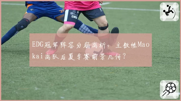 EDG冠军阵容分崩离析，主教练Maokai离队后夏季赛前景几何？