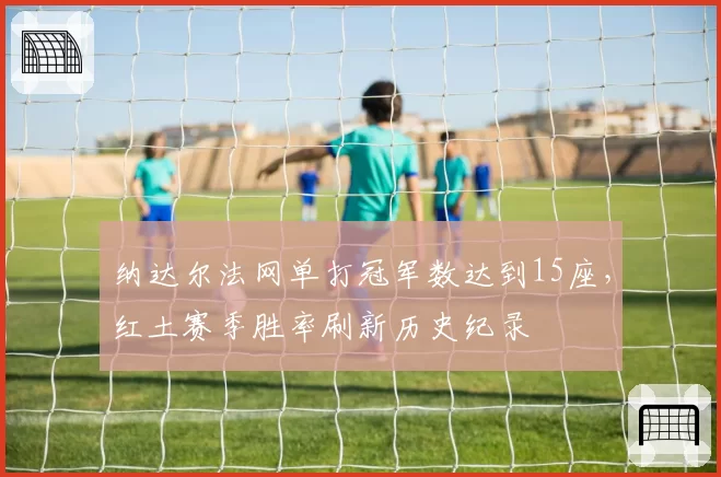 纳达尔法网单打冠军数达到15座,红土赛季胜率刷新历史纪录